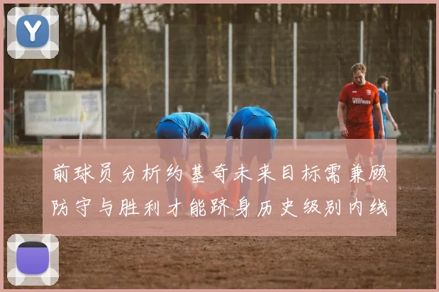前球员分析约基奇未来目标需兼顾防守与胜利才能跻身历史级别内线行列