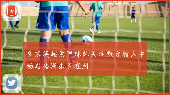多家英超意甲球队关注凯尔特人中场恩格斯米兰在列