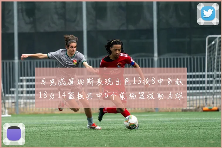 马克威廉姆斯表现出色13投8中贡献18分14篮板其中6个前场篮板助力球队