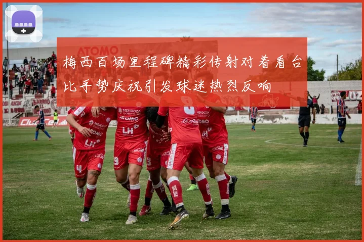 梅西百场里程碑精彩传射对着看台比手势庆祝引发球迷热烈反响