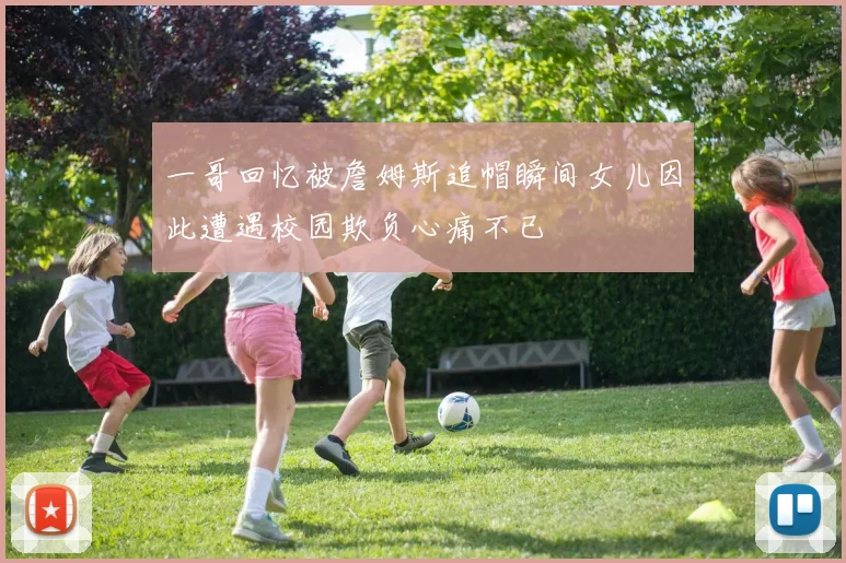 一哥回忆被詹姆斯追帽瞬间女儿因此遭遇校园欺负心痛不已