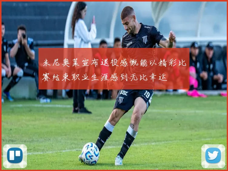 米尼奥莱宣布退役感慨能以精彩比赛结束职业生涯感到无比幸运