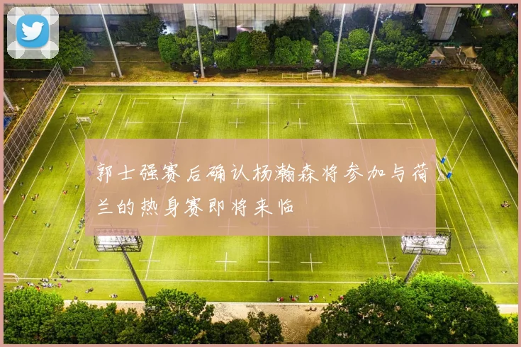 郭士强赛后确认杨瀚森将参加与荷兰的热身赛即将来临