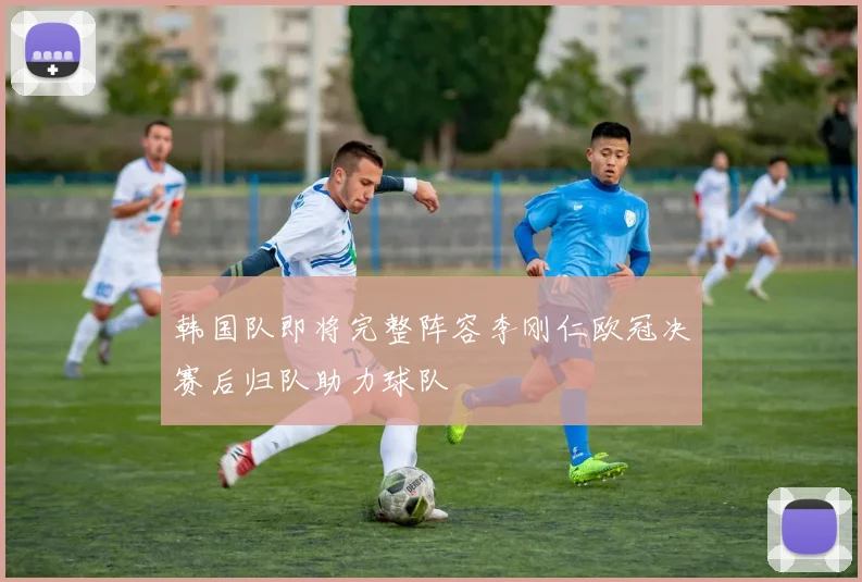 韩国队即将完整阵容李刚仁欧冠决赛后归队助力球队