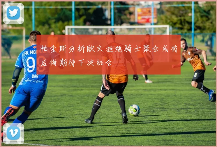 帕金斯分析欧文拒绝骑士聚会或将后悔期待下次机会