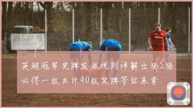 英超冠军奖牌发放规则详解出场5场必得一枚共计40枚奖牌等你来拿