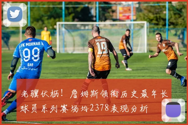 老骥伏枥！詹姆斯领衔历史最年长球员系列赛场均2378表现分析