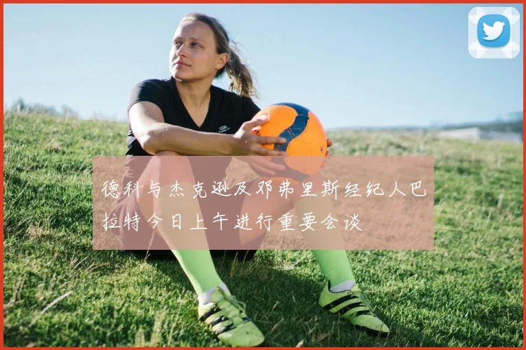 德科与杰克逊及邓弗里斯经纪人巴拉特今日上午进行重要会谈