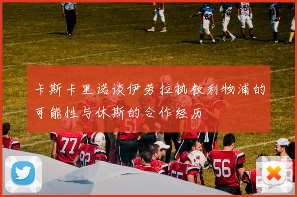 卡斯卡里诺谈伊劳拉执教利物浦的可能性与休斯的合作经历