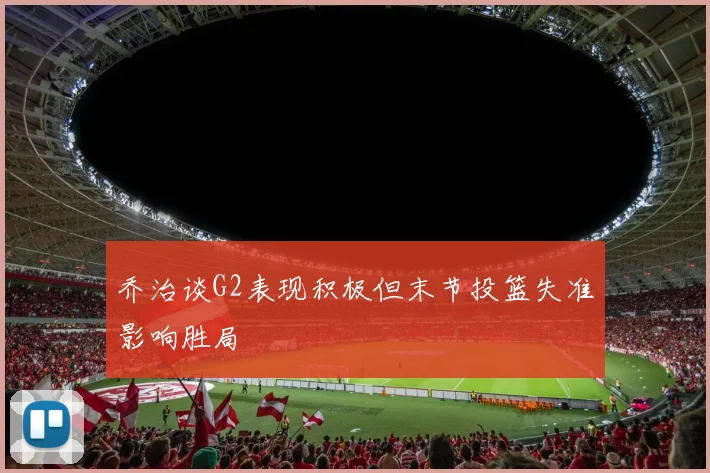 乔治谈G2表现积极但末节投篮失准影响胜局