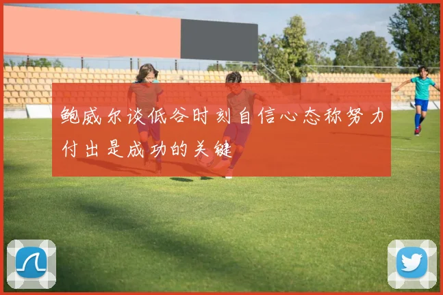 鲍威尔谈低谷时刻自信心态称努力付出是成功的关键