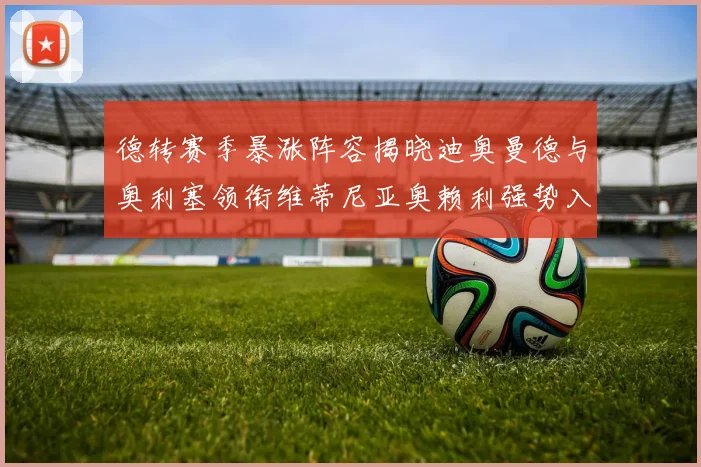 德转赛季暴涨阵容揭晓迪奥曼德与奥利塞领衔维蒂尼亚奥赖利强势入选